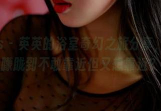 pans – 英英的浴室奇幻之旅分享，水汽朦胧到不敢靠近但又想靠近？