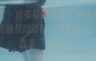 紧急企划 – 林书辞的居家“独角戏”——分享这些幽默的时刻，可能会让你想要跳出来“转场”！